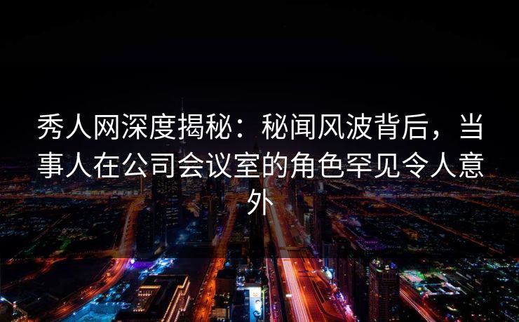 秀人网深度揭秘：秘闻风波背后，当事人在公司会议室的角色罕见令人意外