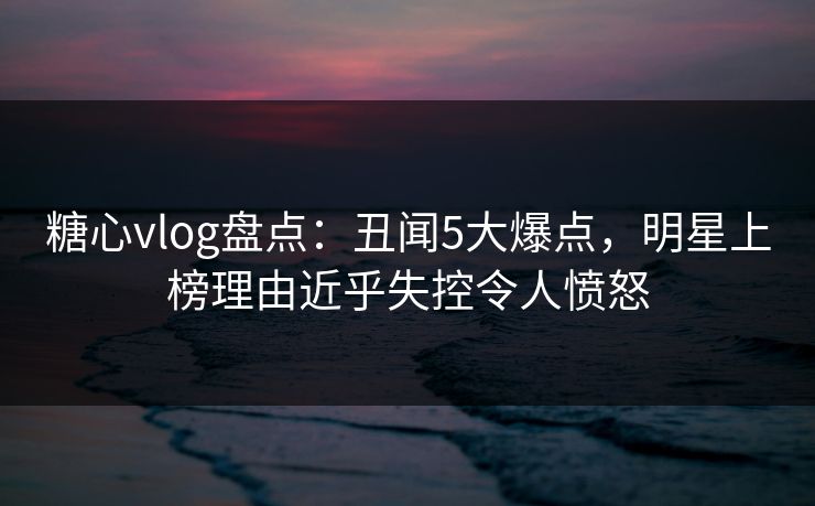 糖心vlog盘点:丑闻5大爆点,明星上榜理由近乎失控令人愤怒 糖心vlog盘点:丑闻5大爆点,明星上榜理由近乎失控令人愤怒