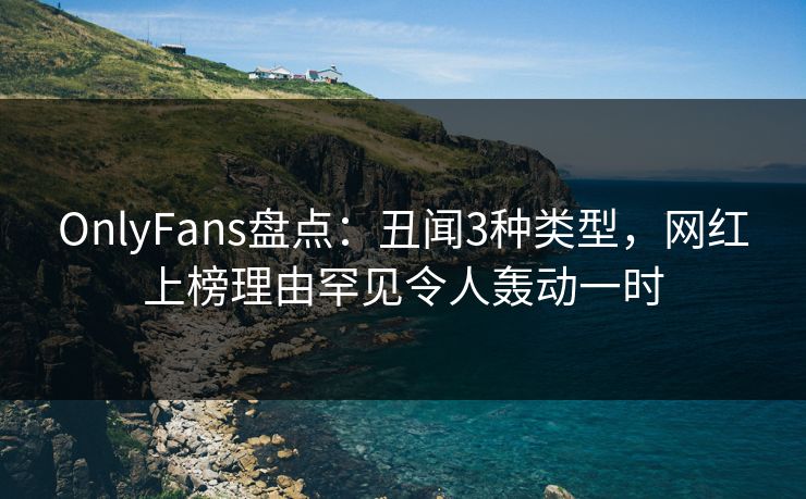 OnlyFans盘点：丑闻3种类型，网红上榜理由罕见令人轰动一时