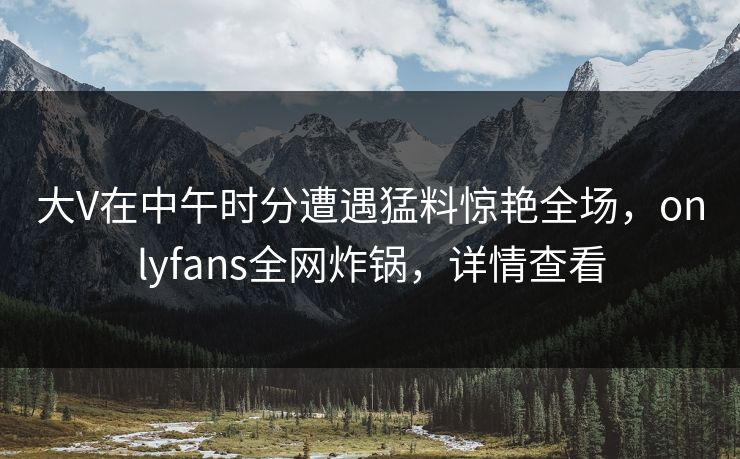 大V在中午时分遭遇猛料惊艳全场,onlyfans全网炸锅,详情查看 大V在中午时分遭遇猛料惊艳全场,onlyfans全网炸锅,详情查看