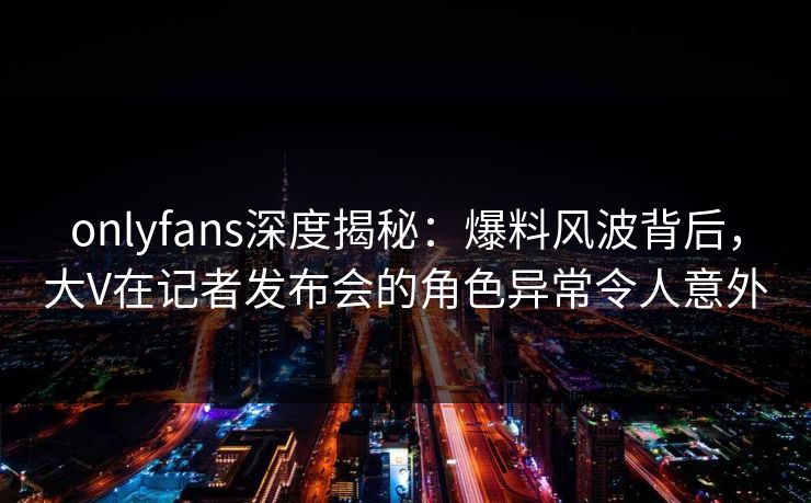 onlyfans深度揭秘:爆料风波背后,大V在记者发布会的角色异常令人意外