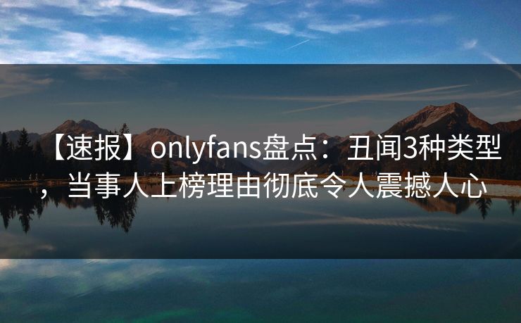 【速报】onlyfans盘点：丑闻3种类型，当事人上榜理由彻底令人震撼人心