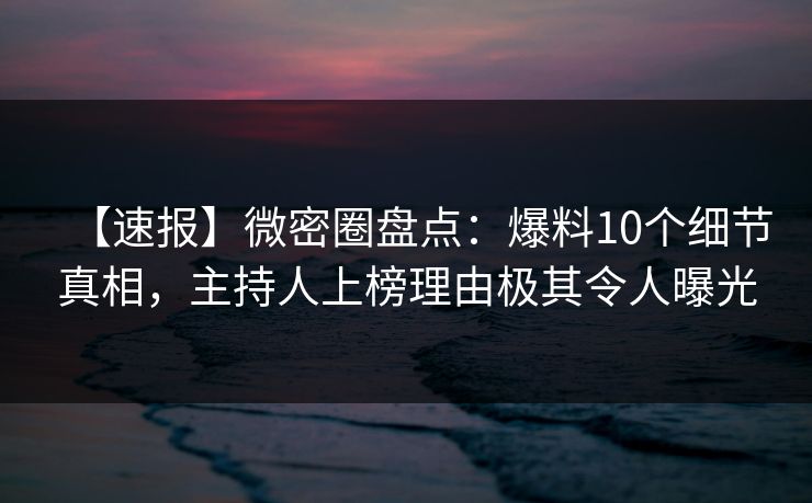 【速报】微密圈盘点：爆料10个细节真相，主持人上榜理由极其令人曝光