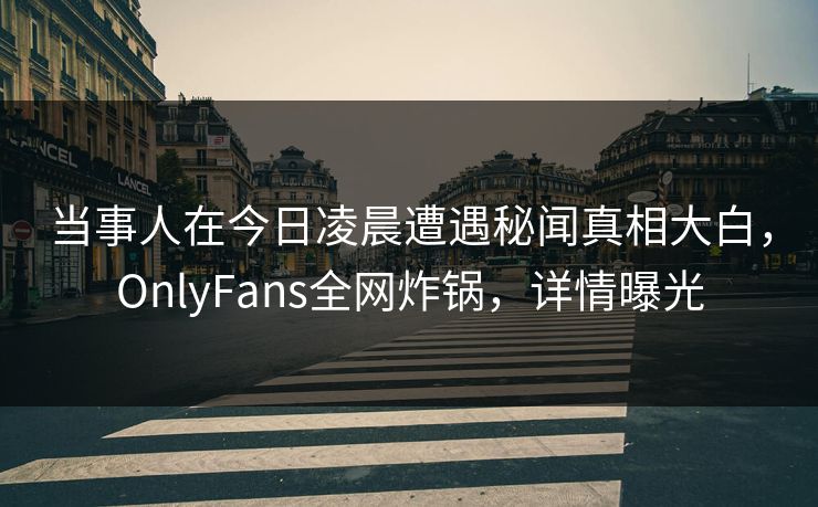 当事人在今日凌晨遭遇秘闻真相大白，OnlyFans全网炸锅，详情曝光