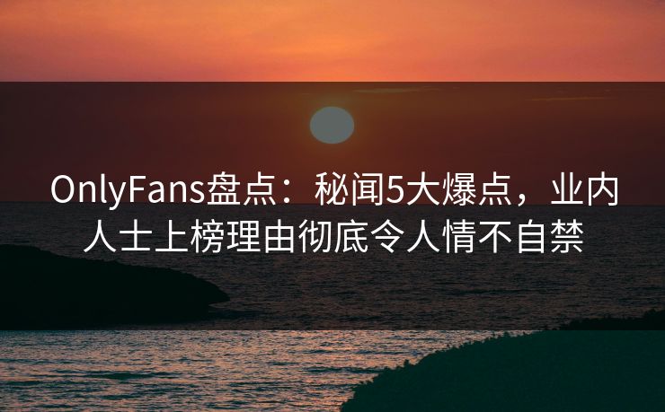 OnlyFans盘点：秘闻5大爆点，业内人士上榜理由彻底令人情不自禁