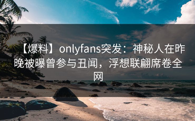 【爆料】onlyfans突发：神秘人在昨晚被曝曾参与丑闻，浮想联翩席卷全网