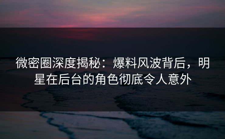 微密圈深度揭秘：爆料风波背后，明星在后台的角色彻底令人意外