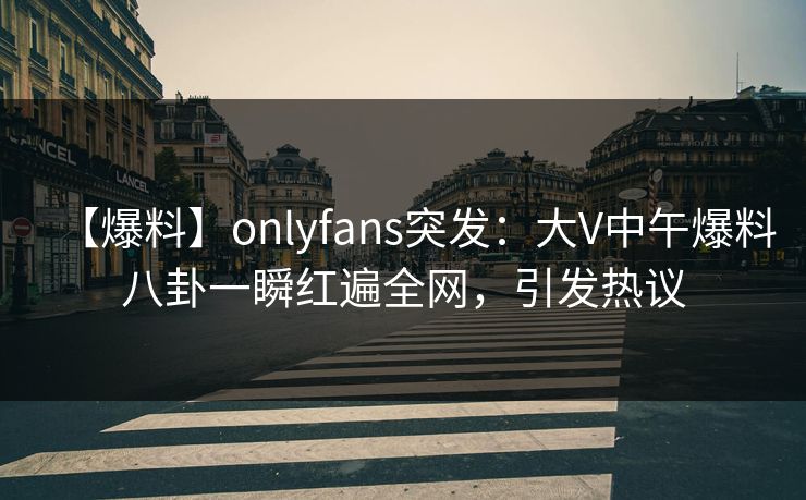 【爆料】onlyfans突发:大V中午爆料八卦一瞬红遍全网,引发热议