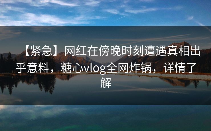【紧急】网红在傍晚时刻遭遇真相出乎意料，糖心vlog全网炸锅，详情了解
