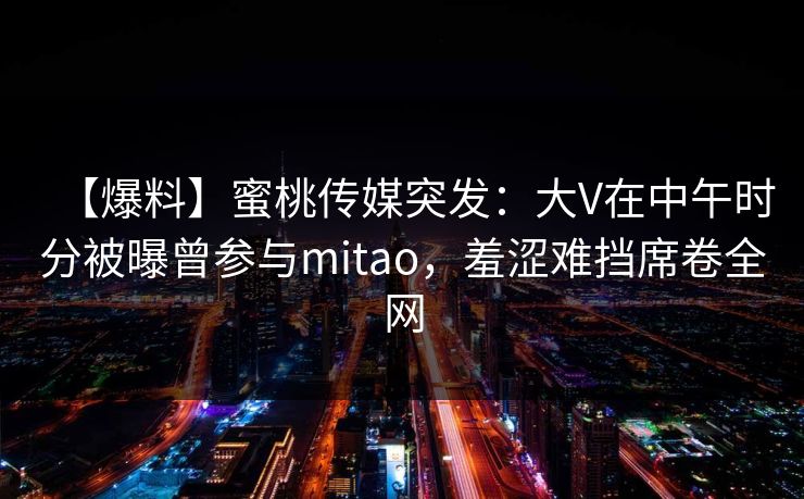 【爆料】蜜桃传媒突发：大V在中午时分被曝曾参与mitao，羞涩难挡席卷全网