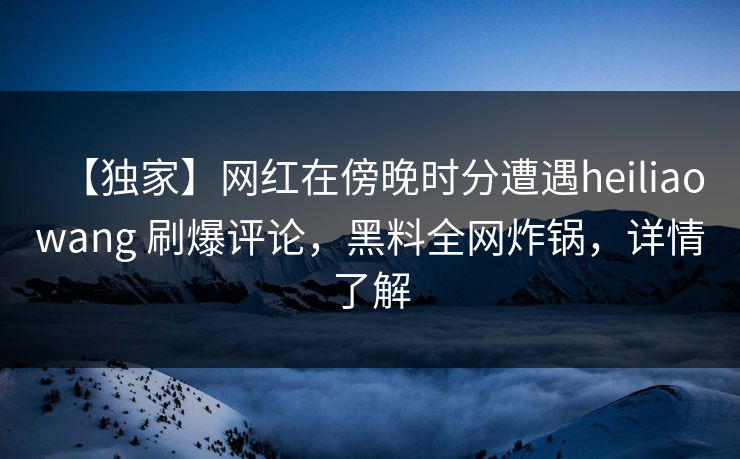 【独家】网红在傍晚时分遭遇heiliaowang 刷爆评论，黑料全网炸锅，详情了解